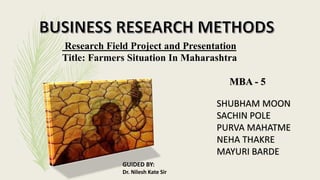 Research Field Project and Presentation
Title: Farmers Situation In Maharashtra
MBA - 5
SHUBHAM MOON
SACHIN POLE
PURVA MAHATME
NEHA THAKRE
MAYURI BARDE
GUIDED BY:
Dr. Nilesh Kate Sir
 