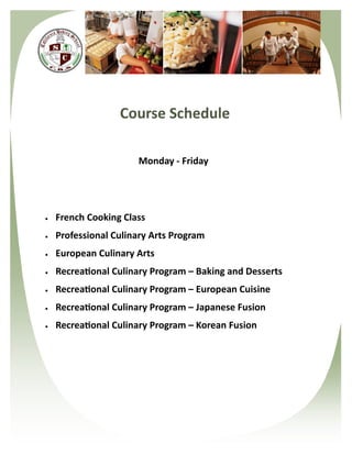 Course Schedule

                      Monday - Friday




   French Cooking Class
   Professional Culinary Arts Program
   European Culinary Arts
   Recreational Culinary Program – Baking and Desserts
   Recreational Culinary Program – European Cuisine
   Recreational Culinary Program – Japanese Fusion
   Recreational Culinary Program – Korean Fusion
 