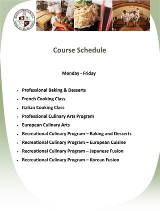 Course Schedule

                       Monday - Friday


   Professional Baking & Desserts
   French Cooking Class
   Italian Cooking Class
   Professional Culinary Arts Program
   European Culinary Arts
   Recreational Culinary Program – Baking and Desserts
   Recreational Culinary Program – European Cuisine
   Recreational Culinary Program – Japanese Fusion
   Recreational Culinary Program – Korean Fusion
 