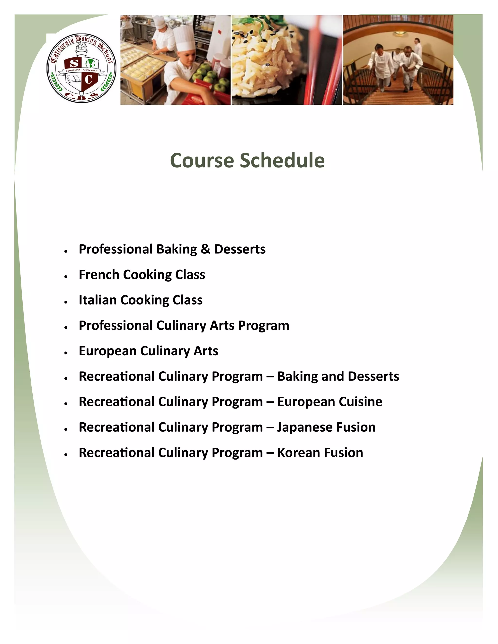 Course Schedule


   Professional Baking & Desserts
   French Cooking Class
   Italian Cooking Class
   Professional Culinary Arts Program
   European Culinary Arts
   Recreational Culinary Program – Baking and Desserts
   Recreational Culinary Program – European Cuisine
   Recreational Culinary Program – Japanese Fusion
   Recreational Culinary Program – Korean Fusion
 