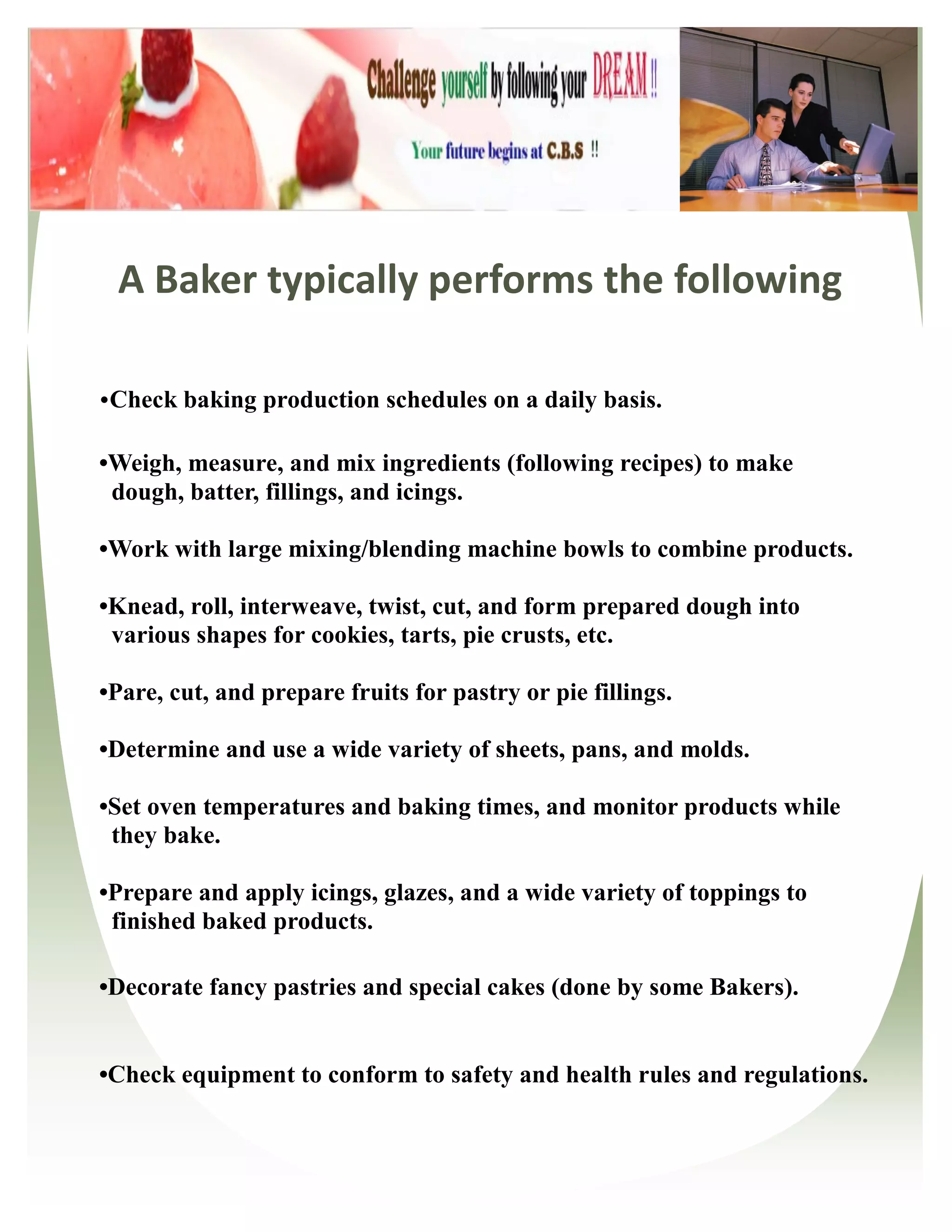 A Baker typically performs the following

•Check baking production schedules on a daily basis.

•Weigh, measure, and mix ingredients (following recipes) to make
 dough, batter, fillings, and icings.

•Work with large mixing/blending machine bowls to combine products.

•Knead, roll, interweave, twist, cut, and form prepared dough into
 various shapes for cookies, tarts, pie crusts, etc.

•Pare, cut, and prepare fruits for pastry or pie fillings.

•Determine and use a wide variety of sheets, pans, and molds.

•Set oven temperatures and baking times, and monitor products while
 they bake.

•Prepare and apply icings, glazes, and a wide variety of toppings to
 finished baked products.

•Decorate fancy pastries and special cakes (done by some Bakers).


•Check equipment to conform to safety and health rules and regulations.
 