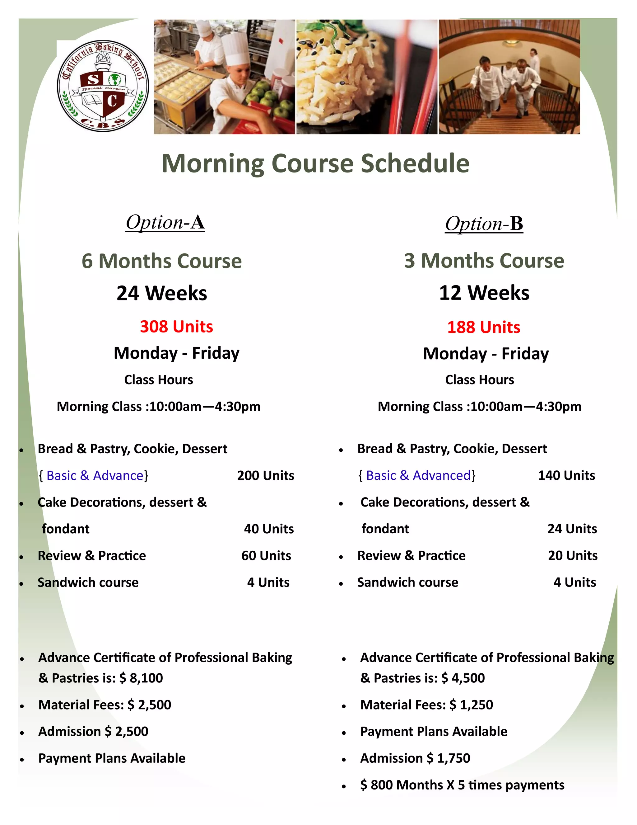 Morning Course Schedule
                  Option-A                                          Option-B
           6 Months Course                                   3 Months Course
              24 Weeks                                          12 Weeks
                  308 Units                                       188 Units
                Monday - Friday                                 Monday - Friday
                  Class Hours                                       Class Hours
       Morning Class :10:00am—4:30pm                     Morning Class :10:00am—4:30pm

   Bread & Pastry, Cookie, Dessert                  Bread & Pastry, Cookie, Dessert
    { Basic & Advance}                200 Units       { Basic & Advanced}           140 Units
   Cake Decorations, dessert &                      Cake Decorations, dessert &
    fondant                            40 Units       fondant                           24 Units
   Review & Practice                 60 Units       Review & Practice                 20 Units
   Sandwich course                    4 Units       Sandwich course                    4 Units




   Advance Certificate of Professional Baking       Advance Certificate of Professional Baking
    & Pastries is: $ 8,100                            & Pastries is: $ 4,500
   Material Fees: $ 2,500                           Material Fees: $ 1,250
   Admission $ 2,500                                Payment Plans Available
   Payment Plans Available                          Admission $ 1,750
                                                     $ 800 Months X 5 times payments
 