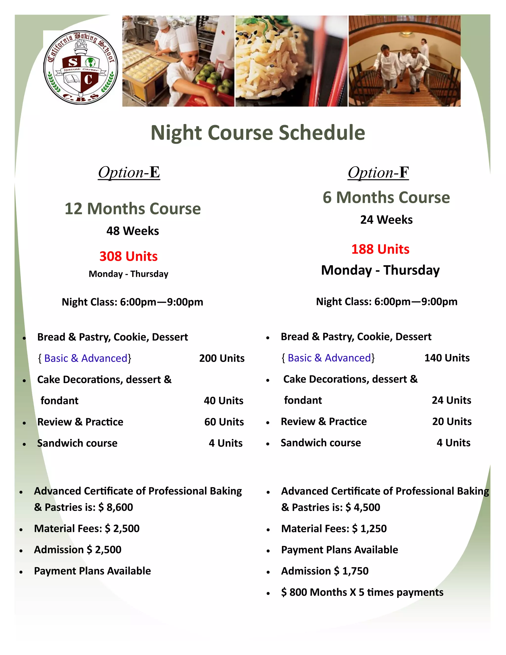 Night Course Schedule
                 Option-E                                          Option-F
                                                                6 Months Course
          12 Months Course
                                                                      24 Weeks
                   48 Weeks
                 308 Units                                       188 Units
               Monday - Thursday                              Monday - Thursday

         Night Class: 6:00pm—9:00pm                          Night Class: 6:00pm—9:00pm


   Bread & Pastry, Cookie, Dessert                  Bread & Pastry, Cookie, Dessert
    { Basic & Advanced}               200 Units       { Basic & Advanced}           140 Units
   Cake Decorations, dessert &                      Cake Decorations, dessert &
     fondant                           40 Units       fondant                           24 Units
   Review & Practice                  60 Units      Review & Practice                 20 Units
   Sandwich course                     4 Units      Sandwich course                    4 Units



   Advanced Certificate of Professional Baking      Advanced Certificate of Professional Baking
    & Pastries is: $ 8,600                            & Pastries is: $ 4,500
   Material Fees: $ 2,500                           Material Fees: $ 1,250
   Admission $ 2,500                                Payment Plans Available
   Payment Plans Available                          Admission $ 1,750
                                                     $ 800 Months X 5 times payments
 