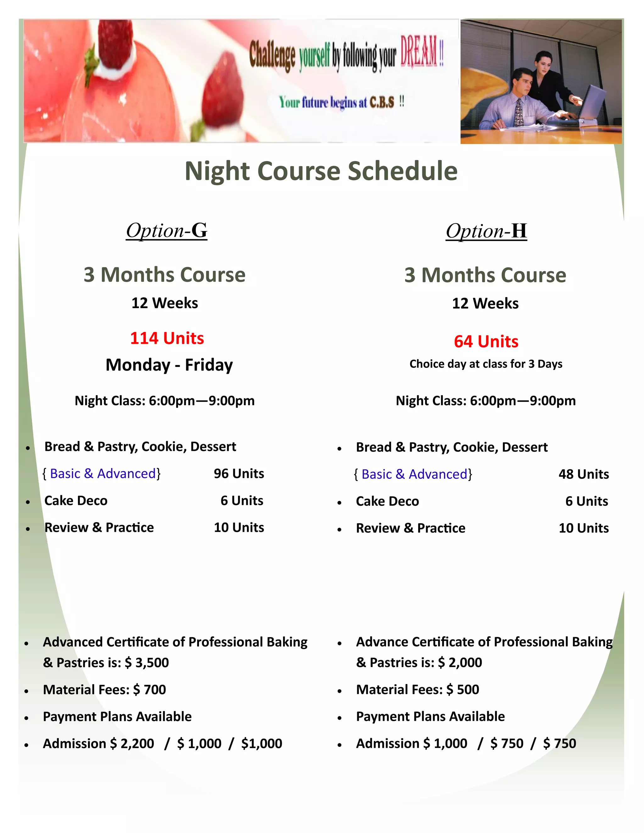 Night Course Schedule
                 Option-G                                            Option-H

          3 Months Course                                     3 Months Course
                  12 Weeks                                            12 Weeks

                114 Units                                             64 Units
              Monday - Friday                                 Choice day at class for 3 Days

         Night Class: 6:00pm—9:00pm                         Night Class: 6:00pm—9:00pm


   Bread & Pastry, Cookie, Dessert                  Bread & Pastry, Cookie, Dessert
    { Basic & Advanced}        96 Units               { Basic & Advanced}                  48 Units
   Cake Deco                   6 Units              Cake Deco                                6 Units
   Review & Practice          10 Units              Review & Practice                    10 Units




   Advanced Certificate of Professional Baking      Advance Certificate of Professional Baking
    & Pastries is: $ 3,500                            & Pastries is: $ 2,000
   Material Fees: $ 700                             Material Fees: $ 500
   Payment Plans Available                          Payment Plans Available
   Admission $ 2,200 / $ 1,000 / $1,000             Admission $ 1,000 / $ 750 / $ 750
 