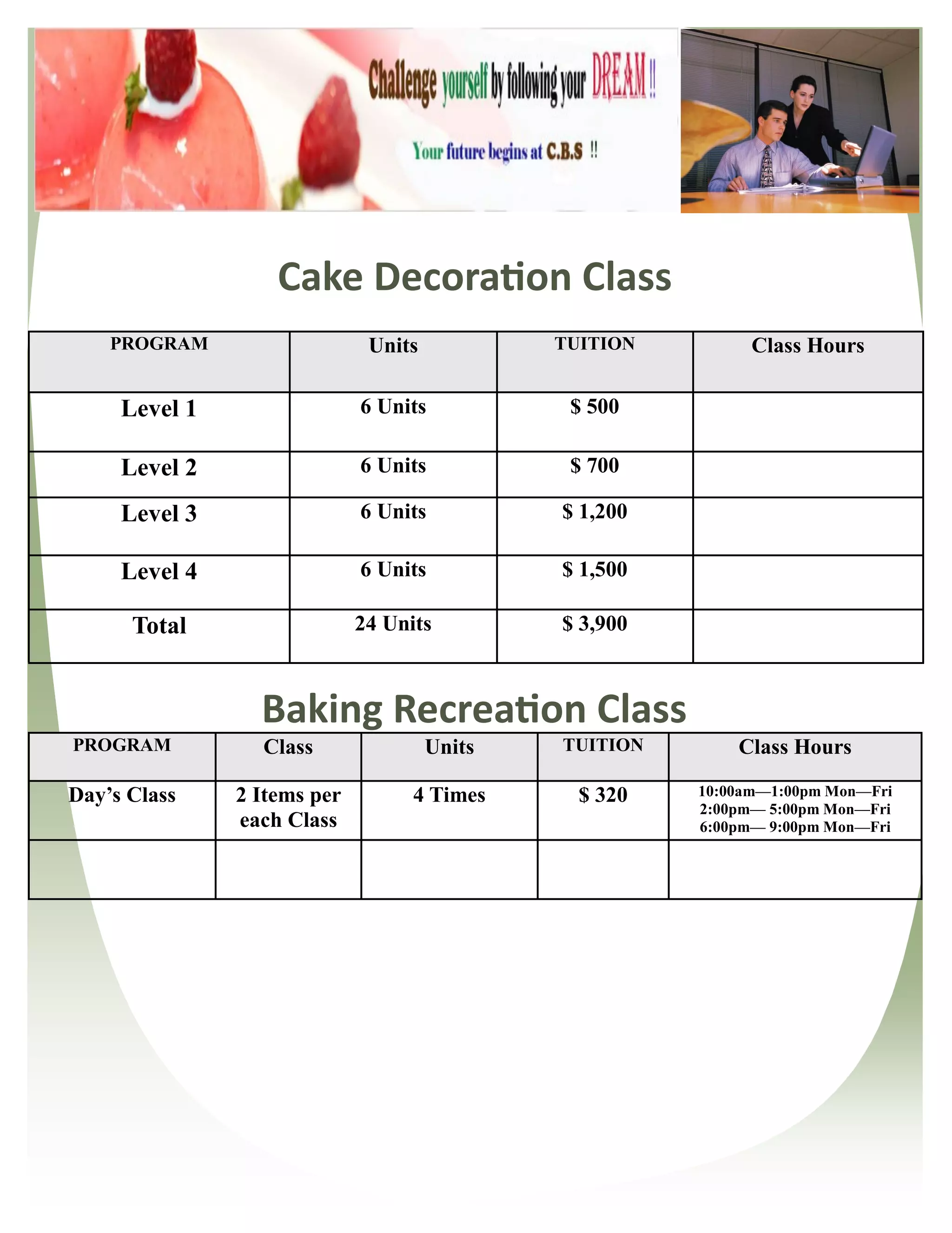 Cake Decoration Class
    PROGRAM                   Units           TUITION         Class Hours

     Level 1                 6 Units           $ 500

     Level 2                 6 Units           $ 700

     Level 3                 6 Units          $ 1,200

     Level 4                 6 Units          $ 1,500

      Total                  24 Units         $ 3,900



                 Baking Recreation Class
PROGRAM          Class                Units   TUITION       Class Hours

Day’s Class    2 Items per         4 Times      $ 320   10:00am—1:00pm Mon—Fri
                                                        2:00pm— 5:00pm Mon—Fri
               each Class                               6:00pm— 9:00pm Mon—Fri
 