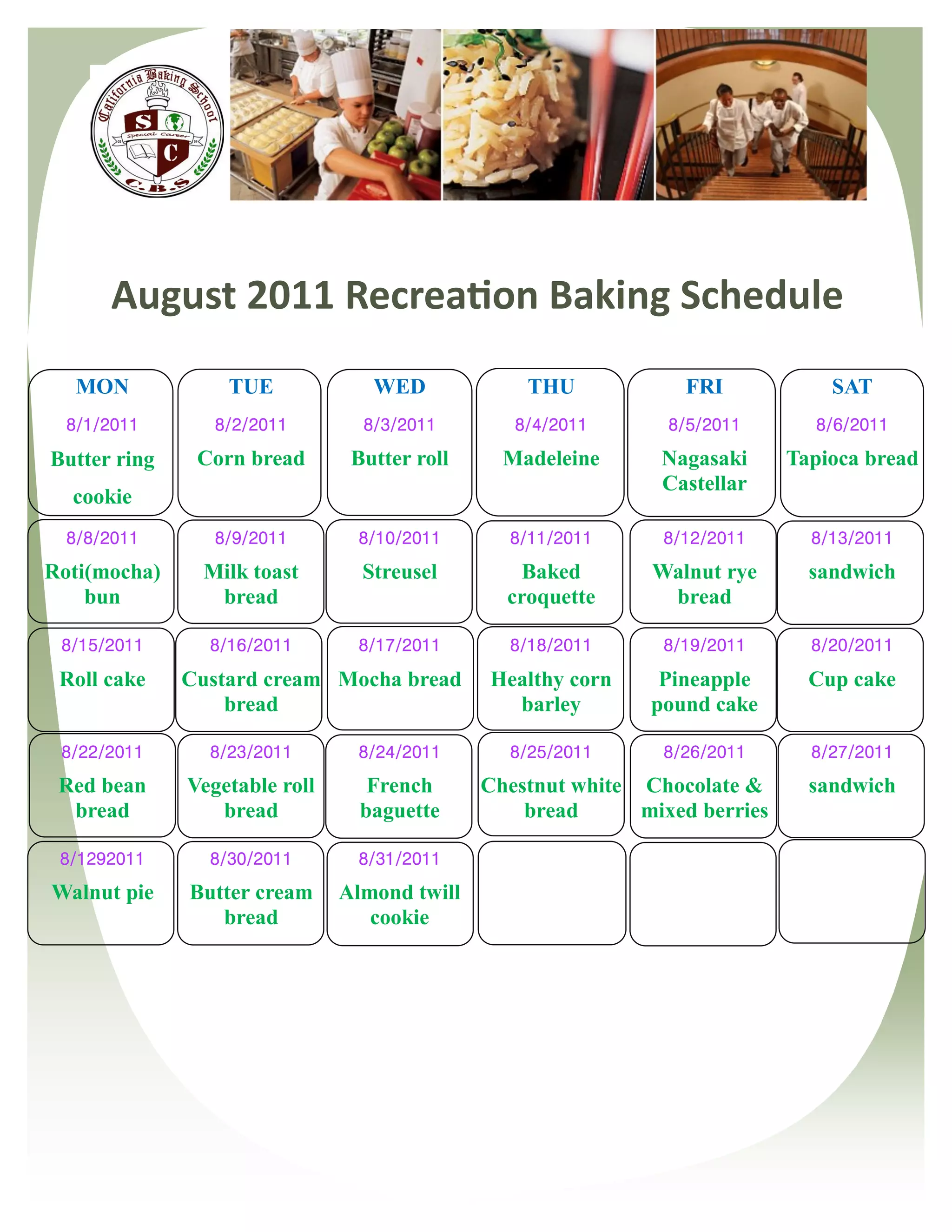 August 2011 Recreation Baking Schedule
   MON            TUE             WED             THU            FRI             SAT
  8/1/2011       8/2/2011        8/3/2011        8/4/2011       8/5/2011       8/6/2011

Butter ring    Corn bread       Butter roll     Madeleine      Nagasaki      Tapioca bread
                                                               Castellar
  cookie
  8/8/2011       8/9/2011       8/10/2011       8/11/2011      8/12/2011       8/13/2011

Roti(mocha)    Milk toast        Streusel         Baked       Walnut rye       sandwich
    bun         bread                           croquette      bread

 8/15/2011      8/16/2011       8/17/2011       8/18/2011      8/19/2011       8/20/2011

 Roll cake    Custard cream Mocha bread       Healthy corn     Pineapple       Cup cake
                  bread                         barley        pound cake

 8/22/2011      8/23/2011       8/24/2011       8/25/2011      8/26/2011       8/27/2011
 Red bean     Vegetable roll      French      Chestnut white Chocolate &       sandwich
  bread          bread           baguette         bread      mixed berries

 8/1292011      8/30/2011       8/31/2011

Walnut pie    Butter cream     Almond twill
                 bread            cookie
 