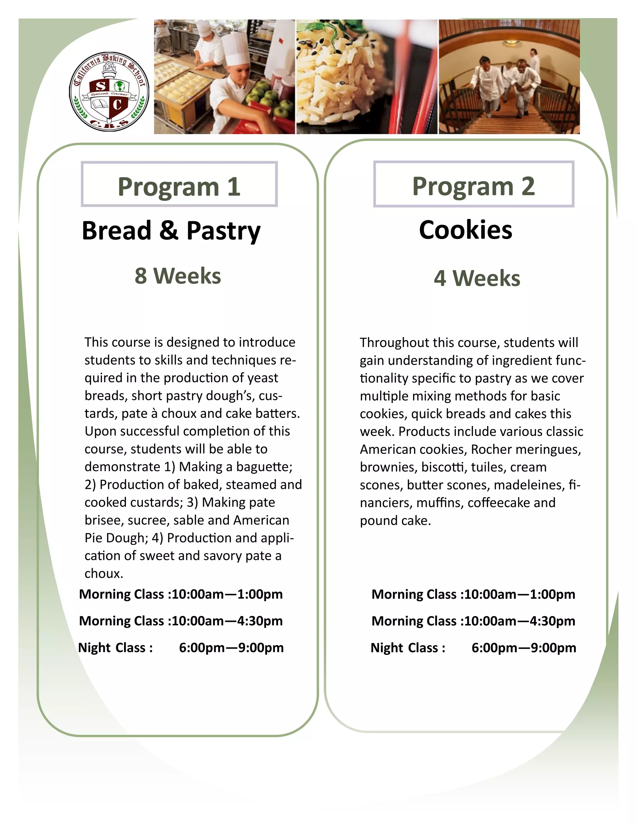 Program 1                                  Program 2
Bread & Pastry                                   Cookies
         8 Weeks                                     4 Weeks

This course is designed to introduce    Throughout this course, students will
students to skills and techniques re-   gain understanding of ingredient func-
quired in the production of yeast       tionality specific to pastry as we cover
breads, short pastry dough’s, cus-      multiple mixing methods for basic
tards, pate à choux and cake batters.   cookies, quick breads and cakes this
Upon successful completion of this      week. Products include various classic
course, students will be able to        American cookies, Rocher meringues,
demonstrate 1) Making a baguette;       brownies, biscotti, tuiles, cream
2) Production of baked, steamed and     scones, butter scones, madeleines, fi-
cooked custards; 3) Making pate         nanciers, muffins, coffeecake and
brisee, sucree, sable and American      pound cake.
Pie Dough; 4) Production and appli-
cation of sweet and savory pate a
choux.
Morning Class :10:00am—1:00pm             Morning Class :10:00am—1:00pm
Morning Class :10:00am—4:30pm             Morning Class :10:00am—4:30pm
Night Class :   6:00pm—9:00pm            Night Class :     6:00pm—9:00pm
 
