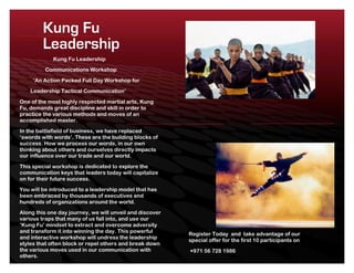 Kung Fu
         Leadership
             Kung Fu Leadership
         Communications Workshop
     ‘An Action Packed Full Day Workshop for
    Leadership Tactical Communication’
One of the most highly respected martial arts, Kung
Fu, demands great discipline and skill in order to
practice the various methods and moves of an
accomplished master.
In the battlefield of business, we have replaced
‘swords with words’. These are the building blocks of
success. How we process our words, in our own
thinking about others and ourselves directly impacts
our influence over our trade and our world.
This special workshop is dedicated to explore the
communication keys that leaders today will capitalize
on for their future success.
You will be introduced to a leadership model that has
been embraced by thousands of executives and
hundreds of organizations around the world.
Along this one day journey, we will unveil and discover
various traps that many of us fall into, and use our
‘Kung Fu’ mindset to extract and overcome adversity
and transform it into winning the day. This powerful
                                                          Register Today and take advantage of our
and interactive workshop will undress the leadership
                                                          special offer for the first 10 participants on
styles that often block or repel others and break down
the various moves used in our communication with          +971 56 728 1986
others.
 