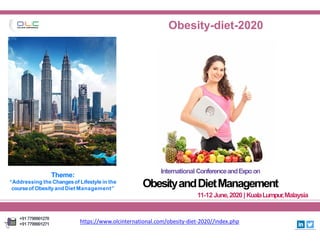 OUTLOOK CONFERENCES
Obesity-diet-2020
International ConferenceandExpoon
ObesityandDietManagement
11-12 June,2020| KualaLumpur,Malaysia
https://www.olcinternational.com/obesity-diet-2020//index.php
+917799901270
+917799901271
Theme:
“Addressing the Changesof Lifestyle in the
courseof Obesity and Diet Management”
 