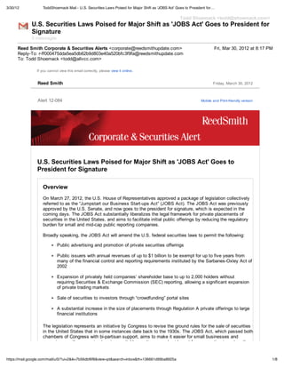 3/30/12            ToddShoemack Mail - U.S. Securities Laws Poised for Major Shift as 'JOBS Act' Goes to President for…

                                                                                                  Todd Shoemack <todd@shoemack.com>
             U.S. Securities Laws Poised for Major Shift as 'JOBS Act' Goes to President for
             Signature
             5 messages

      Reed Smith Corporate & Securities Alerts <corporate@reedsmithupdate.com>                                         Fri, Mar 30, 2012 at 8:17 PM
      Reply-To: r-ff000475dda5ea5db62b9d803e40a520bfc3f9fa@reedsmithupdate.com
      To: Todd Shoemack <todd@allvcc.com>

                If you cannot view this email correctly, please view it online.


                 Reed Smith                                                                                           Friday, March 30, 2012



                 Alert 12-084                                                                                  Mobile and Print-friendly version




                U.S. Securities Laws Poised for Major Shift as 'JOBS Act' Goes to
                President for Signature

                   Overview
                   On March 27, 2012, the U.S. House of Representatives approved a package of legislation collectively
                   referred to as the “Jumpstart our Business Start-ups Act” (JOBS Act). The JOBS Act was previously
                   approved by the U.S. Senate, and now goes to the president for signature, which is expected in the
                   coming days. The JOBS Act substantially liberalizes the legal framework for private placements of
                   securities in the United States, and aims to facilitate initial public offerings by reducing the regulatory
                   burden for small and mid-cap public reporting companies.

                   Broadly speaking, the JOBS Act will amend the U.S. federal securities laws to permit the following:

                             Public advertising and promotion of private securities offerings

                             Public issuers with annual revenues of up to $1 billion to be exempt for up to five years from
                             many of the financial control and reporting requirements instituted by the Sarbanes-Oxley Act of
                             2002

                             Expansion of privately held companies’ shareholder base to up to 2,000 holders without
                             requiring Securities & Exchange Commission (SEC) reporting, allowing a significant expansion
                             of private trading markets

                             Sale of securities to investors through “crowdfunding” portal sites

                             A substantial increase in the size of placements through Regulation A private offerings to large
                             financial institutions

                   The legislation represents an initiative by Congress to revise the ground rules for the sale of securities
                   in the United States that in some instances date back to the 1930s. The JOBS Act, which passed both
                   chambers of Congress with bi-partisan support, aims to make it easier for small businesses and
                   emerging growth companies to raise capital by casting a much wider net for prospective investors than


https://mail.google.com/mail/u/0/?ui=2&ik=7b56dbf6f8&view=pt&search=inbox&th=136661d99ba8925a                                                      1/8
 