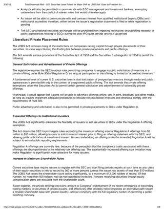 3/30/12             ToddShoemack Mail - U.S. Securities Laws Poised for Major Shift as 'JOBS Act' Goes to President for…

                 Analysts will also be permitted to communicate with EGC management and investment bankers, exempting
                 underwriters from the conflict of interest rules that would otherwise apply

                 An issuer will be able to communicate with and canvass interest from qualified institutional buyers (QIBs) and
                 institutional accredited investors, either before the issuer’s registration statement is filed or while registration is
                 pending

                 The SEC and national securities exchanges will be prohibited from imposing restrictions on publishing research or
                 public appearances relating to EGCs during the post-IPO quiet periods and lock-up periods

          Liberalized Private Placement Rules
          The JOBS Act removes many of the restrictions on companies raising capital through private placements of their
          securities, in some ways blurring the dividing line between private placements and public offerings.

          The Act amends various provisions of the Securities Act of 1933 and the Securities Exchange Act of 1934 to permit the
          following:

          General Solicitation and Advertisement of Private Offerings

          The legislation requires the SEC to adopt rules permitting companies to engage in public solicitation of investors in a
          private offering under Rule 506 of Regulation D, so long as participation in the offering is limited to “accredited investors.”

          A fundamental tenet of current U.S. securities laws is that solicitation of prospective investors through media and public
          appearances is permissible only in the context of a registered public offering. The Act amends the private offering
          exemptions under the Securities Act to permit certain general solicitation and advertisement of ostensibly private
          offerings.

          In principal, it would appear that issuers will be able to advertise offerings online, and in print, broadcast and other media,
          as long as issuers implement adequate procedures to exclude non-accredited investors and otherwise comply with the
          requirements of Rule 506.

          Public advertising and solicitation is also to be permitted in private placements to QIBs under Regulation A.


          Expanded Offerings to Institutional Investors

          The JOBS Act significantly enhances the flexibility of issuers to sell securities to QIBs under the Regulation A offering
          exemption.

          The Act directs the SEC to promulgate rules expanding the maximum offering size for Regulation A offerings from $5
          million to $50 million, allowing issuers to solicit investor interest prior to filing an offering statement with the SEC, and
          allowing public solicitation of investment interest. Issuers undertaking an offering under the amended Regulation A will be
          subject to annual public reporting requirements.

          Regulation A offerings are currently rare, because of the perception that the compliance costs associated with these
          offerings are disproportionate to the relatively low offering cap. The substantially increased offering size limitation may
          make Regulation A significantly more attractive for many issuers.

          Increase in Maximum Shareholder Rules


          Current securities laws require issuers to register with the SEC and start filing periodic reports at such time as any class
          of their equity securities is held of record by 500 or more persons (unless the issuer has assets of less than $10 million).
          The JOBS Act raises the shareholder count ceiling significantly, to a maximum of 2,000 holders of record. Of that
          number, no more than 500 holders may be non-accredited investors. Persons receiving securities through equity
          compensation plans are excluded from the shareholder count.

          Taken together, the private offering provisions amount to Congress’ endorsement of the recent emergence of secondary
          trading markets in securities of private issuers, and effectively offer privately held companies an alternative path toward
          a broader shareholder base with greater liquidity, without complying with the full regulatory burden of becoming a public
          reporting company.



https://mail.google.com/mail/u/0/?ui=2&ik=7b56dbf6f8&view=pt&search=inbox&th=136661d99ba8925a                                               3/8
 