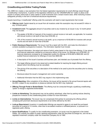 3/30/12             ToddShoemack Mail - U.S. Securities Laws Poised for Major Shift as 'JOBS Act' Goes to President for…


          Crowdfunding and Online Trading Portals
          The JOBS Act creates a new exemption from the federal registration requirements for small offerings raised through
          “crowdfunding” mechanisms. A portion of the legislation referred to as the “CROWDFUND Act” seeks to allow small
          issuers to employ online tools to raise capital in small increments from a broad investor base, while instituting investor
          safeguards primarily in the form of enhanced disclosure requirements.

          Issuers launching a “crowdfunded” offering under this exemption will need to meet requirements that include:

                 Offering Limit: Capital raised by an issuer from all investors under this exemption may not exceed $1 million in
                 any 12-month period

                 Investment Limit: The aggregate amount of securities sold to any investor by an issuer in any 12 month period
                 may not exceed:

                        The greater of $2,000 or 5 percent of the investor’s annual income or net worth, as applicable, for investors
                        with annual income or net worth of less than $100,000, or

                        10% of the investor’s annual income or net worth, up to a maximum of $100,000 for investors with annual
                        income and net worth of more than $100,000

                 Public Disclosure Requirements: The issuer must file a report with the SEC, and make the information it
                 contains available to prospective investors. The information reported must include:

                        Financial information, the extent and nature of which varies based on the size of the offering: (1) tax returns
                        and financial statements certified by an executive officer of the issuer, for offerings up to $100,000; (2)
                        financial statements reviewed by an independent auditor for offerings of $100,000 to $500,000; and (3)
                        audited financial statements for offerings of more than $500,000

                        A description of the issuer’s business and business plan, and intended use of proceeds from the offering

                        The target offering amount to be raised and a stated deadline for reaching the target offering amount
                        (absent which the offering must be cancelled)

                        The pricing of the securities or a description of the method to be used to price the securities prior to closing
                        the offering

                        Disclosure about the issuer’s management and current ownership

                        Additional information that the SEC may require in the implementing rules

                 Annual Reporting: After completion of the offering, the issuer will be required to file annual financial reports with
                 the SEC, subject to any exceptions or phase-out periods that the SEC may implement

                 Offering Through Portal or Broker/Dealer: The offering must be conducted through a qualifying crowdfunding
                 “portal” or through a registered broker/dealer


                 Limits on Advertising: The placement may not be publicly advertised, other than by posting notices directing
                 prospective investors to the crowdfunding portal or broker for more information

                 Limits on Intermediaries: The issuer may not compensate third parties for promoting the offering without
                 complying with prominent disclosure requirements to be further defined by the SEC

                 Lock-up Requirement: Investors in crowdfunded offerings are required to agree to not resell the purchased
                 securities for a period of 12 months, other than to accredited investors or affiliated persons, or pursuant to a
                 registered public offering

                 Issuer Qualifications: To qualify for the crowdfunding exemption, an issuer must be organized in the United
                 States, not currently be subject to public reporting requirements under the Securities Exchange Act, and not be a
                 regulated investment company under the Investment Company Act of 1940



https://mail.google.com/mail/u/0/?ui=2&ik=7b56dbf6f8&view=pt&search=inbox&th=136661d99ba8925a                                              4/8
 