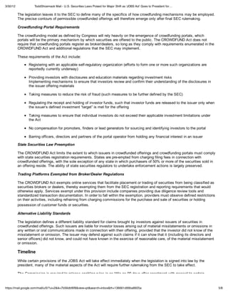 3/30/12             ToddShoemack Mail - U.S. Securities Laws Poised for Major Shift as 'JOBS Act' Goes to President for…

          The legislation leaves it to the SEC to define many of the specifics of how crowdfunding mechanisms may be employed.
          The precise contours of permissible crowdfunded offerings will therefore emerge only after final SEC rulemaking.

          Crowdfunding Portal Requirements

          The crowdfunding model as defined by Congress will rely heavily on the emergence of crowdfunding portals, which
          portals will be the primary mechanism by which securities are offered to the public. The CROWDFUND Act does not
          require that crowdfunding portals register as broker/dealers, so long as they comply with requirements enumerated in the
          CROWDFUND Act and additional regulations that the SEC may implement.

          These requirements of the Act include:

                 Registering with an applicable self-regulatory organization (efforts to form one or more such organizations are
                 reportedly currently underway)

                 Providing investors with disclosures and education materials regarding investment risks
                 Implementing mechanisms to ensure that investors review and confirm their understanding of the disclosures in
                 the issuer offering materials

                 Taking measures to reduce the risk of fraud (such measures to be further defined by the SEC)

                 Regulating the receipt and holding of investor funds, such that investor funds are released to the issuer only when
                 the issuer’s defined investment “target” is met for the offering

                 Taking measures to ensure that individual investors do not exceed their applicable investment limitations under
                 the Act

                 No compensation for promoters, finders or lead generators for sourcing and identifying investors to the portal

                 Barring officers, directors and partners of the portal operator from holding any financial interest in an issuer

          State Securities Law Preemption

          The CROWDFUND Act limits the extent to which issuers in crowdfunded offerings and crowdfunding portals must comply
          with state securities registration requirements. States are pre-empted from charging filing fees in connection with
          crowdfunded offerings, with the sole exception of any state in which purchasers of 50% or more of the securities sold in
          an offering reside. The ability of state securities regulators to undertake enforcement actions is largely preserved.

          Trading Platforms Exempted from Broker/Dealer Regulations

          The CROWDFUND Act exempts online services that facilitate placement or trading of securities from being classified as
          securities brokers or dealers, thereby exempting them from the SEC registration and reporting requirements that would
          otherwise apply. Services exempt under this provision include companies providing due diligence review tools and
          standardized transaction documentation. In order to fall within the exemption, providers must observe defined restrictions
          on their activities, including refraining from charging commissions for the purchase and sale of securities or holding
          possession of customer funds or securities.

          Alternative Liability Standards

          The legislation defines a different liability standard for claims brought by investors against issuers of securities in
          crowdfunded offerings. Such issuers are liable for investor losses arising out of material misstatements or omissions in
          any written or oral communications made in connection with their offering, provided that the investor did not know of the
          misstatement or omission. The issuer may defend against such claims if it can show that it (including its directors and
          senior officers) did not know, and could not have known in the exercise of reasonable care, of the material misstatement
          or omission.

          Timeline
          While certain provisions of the JOBS Act will take effect immediately when the legislation is signed into law by the
          president, many of the material aspects of the Act will require further rulemaking from the SEC to take effect.

          The Commission is required to release enabling rules in as little as 90 days after enactment with respect to certain


https://mail.google.com/mail/u/0/?ui=2&ik=7b56dbf6f8&view=pt&search=inbox&th=136661d99ba8925a                                          5/8
 