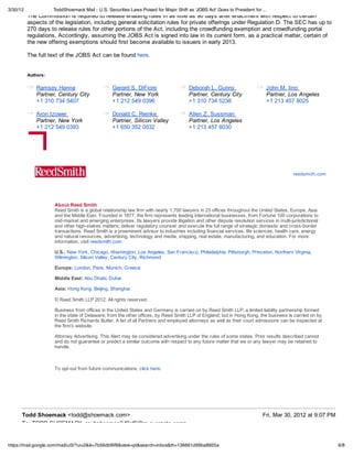 3/30/12              ToddShoemack Mail - U.S. Securities Laws Poised for Major Shift as 'JOBS Act' Goes to President for…
          The Commission is required to release enabling rules in as little as 90 days after enactment with respect to certain
          aspects of the legislation, including general solicitation rules for private offerings under Regulation D. The SEC has up to
          270 days to release rules for other portions of the Act, including the crowdfunding exemption and crowdfunding portal
          regulations. Accordingly, assuming the JOBS Act is signed into law in its current form, as a practical matter, certain of
          the new offering exemptions should first become available to issuers in early 2013.

          The full text of the JOBS Act can be found here.


          Authors:

              Ramsey Hanna                       Gerard S. DiFiore                    Deborah L. Gunny                      John M. Iino
              Partner, Century City              Partner, New York                    Partner, Century City                 Partner, Los Angeles
              +1 310 734 5407                    +1 212 549 0396                      +1 310 734 5238                       +1 213 457 8025

              Aron Izower                        Donald C. Reinke                     Allen Z. Sussman
              Partner, New York                  Partner, Silicon Valley              Partner, Los Angeles
              +1 212 549 0393                    +1 650 352 0532                      +1 213 457 8030




                                                                                                                                         reedsmith.com




                     About Reed Smith
                     Reed Smith is a global relationship law firm with nearly 1,700 lawyers in 23 offices throughout the United States, Europe, Asia
                     and the Middle East. Founded in 1877, the firm represents leading international businesses, from Fortune 100 corporations to
                     mid-market and emerging enterprises. Its lawyers provide litigation and other dispute resolution services in multi-jurisdictional
                     and other high-stakes matters; deliver regulatory counsel; and execute the full range of strategic domestic and cross-border
                     transactions. Reed Smith is a preeminent advisor to industries including financial services, life sciences, health care, energy
                     and natural resources, advertising, technology and media, shipping, real estate, manufacturing, and education. For more
                     information, visit reedsmith.com

                     U.S.: New York, Chicago, Washington, Los Angeles, San Francisco, Philadelphia, Pittsburgh, Princeton, Northern Virginia,
                     Wilmington, Silicon Valley, Century City, Richmond

                     Europe: London, Paris, Munich, Greece

                     Middle East: Abu Dhabi, Dubai

                     Asia: Hong Kong, Beijing, Shanghai

                     © Reed Smith LLP 2012. All rights reserved.

                     Business from offices in the United States and Germany is carried on by Reed Smith LLP, a limited liability partnership formed
                     in the state of Delaware; from the other offices, by Reed Smith LLP of England; but in Hong Kong, the business is carried on by
                     Reed Smith Richards Butler. A list of all Partners and employed attorneys as well as their court admissions can be inspected at
                     the firm's website.

                     Attorney Advertising. This Alert may be considered advertising under the rules of some states. Prior results described cannot
                     and do not guarantee or predict a similar outcome with respect to any future matter that we or any lawyer may be retained to
                     handle.



                     To opt-out from future communications, click here.




      Todd Shoemack <todd@shoemack.com>                                                                                   Fri, Mar 30, 2012 at 9:07 PM
      To: TODD SHOEMACK <subshoeman2.f0cf9@m.evernote.com>


https://mail.google.com/mail/u/0/?ui=2&ik=7b56dbf6f8&view=pt&search=inbox&th=136661d99ba8925a                                                            6/8
 