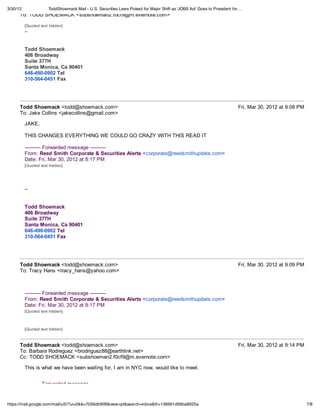 3/30/12               ToddShoemack Mail - U.S. Securities Laws Poised for Major Shift as 'JOBS Act' Goes to President for…
      To: TODD SHOEMACK <subshoeman2.f0cf9@m.evernote.com>

          [Quoted text hidden]
          --


          Todd Shoemack
          406 Broadway
          Suite 377H
          Santa Monica, Ca 90401
          646-490-0902 Tel
          310-564-0451 Fax




      Todd Shoemack <todd@shoemack.com>                                                                                 Fri, Mar 30, 2012 at 9:08 PM
      To: Jake Collins <jakecollins@gmail.com>

          JAKE,

          THIS CHANGES EVERYTHING WE COULD GO CRAZY WITH THIS READ IT

          ---------- Forwarded message ----------
          From: Reed Smith Corporate & Securities Alerts <corporate@reedsmithupdate.com>
          Date: Fri, Mar 30, 2012 at 8:17 PM
          [Quoted text hidden]




          --


          Todd Shoemack
          406 Broadway
          Suite 377H
          Santa Monica, Ca 90401
          646-490-0902 Tel
          310-564-0451 Fax




      Todd Shoemack <todd@shoemack.com>                                                                                 Fri, Mar 30, 2012 at 9:09 PM
      To: Tracy Hans <tracy_hans@yahoo.com>



          ---------- Forwarded message ----------
          From: Reed Smith Corporate & Securities Alerts <corporate@reedsmithupdate.com>
          Date: Fri, Mar 30, 2012 at 8:17 PM
          [Quoted text hidden]



          [Quoted text hidden]



      Todd Shoemack <todd@shoemack.com>                                                                                 Fri, Mar 30, 2012 at 9:14 PM
      To: Barbara Rodreguez <brodriguez88@earthlink.net>
      Cc: TODD SHOEMACK <subshoeman2.f0cf9@m.evernote.com>

          This is what we have been waiting for, I am in NYC now, would like to meet.


          ---------- Forwarded message ----------


https://mail.google.com/mail/u/0/?ui=2&ik=7b56dbf6f8&view=pt&search=inbox&th=136661d99ba8925a                                                          7/8
 