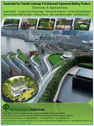 Sustainable Eco Friendly Landscape & Architectural Engineered Building Products
Solutions & Applications
Green Roofs - Surface & Deck Drainage - Planters & Podiums - Turf & Soil Stabilization
Vertical Green Wall Gardens - Privacy Fence - Geo membrane fabric - Artificial Grass

Greenscape Solutions
Regd Off:3/6 A,1st Cross Street,Sathya Nagar,Manapakkam,Chennai-600089.
Admin Off: 5/23,Seven Wells, 2nd Street,Butt Road,St.Thomas Mount,Chennai -600016
Ph: 044 2232 0170 mob: +91 9884098095 / +91 9003057525 / +91 9003057526

mail: greenscape_solutions@yahoo.com /greenscapesolutions13@gmail.com / sales@greenscape.com

w w w. g r e e n s c a p e . c o

 