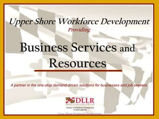 Upper Shore Workforce Development
                                  Providing


     Business Services and
          Resources
A partner in the one-stop demand-driven solutions for businesses and job seekers




                                 Division of Workforce Development
                                           & Adult Learning

                           Upper Shore Workforce Development
 