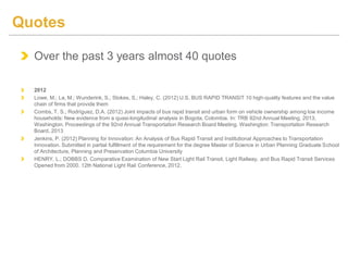 Over the past 3 years almost 40 quotes
2012
Lowe, M.; La, M.; Wunderink, S.; Stokes, S.; Haley, C. (2012) U.S. BUS RAPID TRANSIT 10 high-quality features and the value
chain of firms that provide them
Combs, T. S.; Rodríguez, D.A. (2012) Joint impacts of bus rapid transit and urban form on vehicle ownership among low income
households: New evidence from a quasi-longitudinal analysis in Bogota, Colombia. In: TRB 92nd Annual Meeting, 2013,
Washington. Proceedings of the 92nd Annual Transportation Research Board Meeting. Washington: Transportation Research
Board, 2013
Jenkins, P. (2012) Planning for Innovation: An Analysis of Bus Rapid Transit and Institutional Approaches to Transportation
Innovation. Submitted in partial fulfillment of the requirement for the degree Master of Science in Urban Planning Graduate School
of Architecture, Planning and Preservation Columbia University
HENRY, L.; DOBBS D. Comparative Examination of New Start Light Rail Transit, Light Railway, and Bus Rapid Transit Services
Opened from 2000. 12th National Light Rail Conference, 2012.
Quotes
 