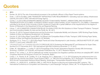 2013
Eerden, M. (2013) The role of transnational processes in the worldwide diffusion of Bus Rapid Transit systems
Dulac, J. (2013) GLOBAL LAND TRANSPORT INFRASTRUCTURE REQUIREMENTS Estimating road and railway infrastructure
capacity and costs to 2050. International Energy Agency
Combs, T. S (2013) RELATIONSHIPS AMONG ACCESS TO BUS RAPID TRANSIT, URBAN FORM, AND HOUSEHOLD
TRANSPORTATION OUTCOMES: EVIDENCE FROM A QUASI-LONGITUDINAL STUDY IN BOGOTÁ, COLOMBIA. A dissertation
submitted to the faculty of the University of North Carolina at Chapel Hill in partial fulfillment of the requirements for the degree of
Doctor of Philosophy in the Department of City and Regional Planning
Litman, T. (2013) SMARTER CONGESTION RELIEF IN ASIAN CITIES Win-Win Solutions to Urban Transport Problems. Transport
and Communications Bulletin for Asia and the Pacific No. 82, 2013
Cervero, R. (2013) Transport Infrastructure and the Environment: Sustainable Mobility and Urbanism. IURD Working Paper Series,
Institute of Urban and Regional Development, UC Berkeley.
Cervero, R. (2013) Bus Rapid Transit (BRT): An Efficient and Competitive Mode of Public Transport. IURD Working Paper Series,
Institute of Urban and Regional Development, UC Berkeley.
Rodriguez, D. A.; Tovar, E. V. (2013) Bus Rapid Transit and Urban Development in Latin America. LINCOLN INSTITUTE OF LAND
POLICY 2 Land Lines2 JANUARY 2013
T R A N S P O R T A T I O N R E S E A R C H CIRCULAR (2013) Sustaining the MetropolisLRT and Streetcars for Super Cities.
Number E-C177 November 2013. 12th International Light Rail Conference November 11–13, 2012.
Collan, M.; Hämäläinen, J.; Luukka, P. (2013) Proceedings of the Finnish Opearations Research Society 40th Anniversary
Workshop –FORS40. LUT Scientific and Expertise Publications No. 13, 2013. Research Reports
Santos, P. M.; Lindau, L. A. (2013) Calibração de modelo microscópico de chegadas e partidas de ônibus em estações BRT. XXVIII
Congresso Nacional de Pesquisa e Ensino em Transporte, Belém.
Lindau, L. A.; Pereira, B. M.; Castilho, R. A. de; Diogenes, M. C.; Maldonado, J. C. H. (2013) Exploring the performance limit of a
single lane per direction Bus Rapid Transit Systems (BRT). In: TRB 92nd Annual Meeting, 2013, Washington. Proceedings of the
92nd Annual Transportation Research Board Meeting. Washington: Transportation Research Board, 2013
LINDAU L.A., HIDALGO D., ALMEDIA LOBO, A. AND PAI M. Barriers to planning and implementing BRT systems. 13th
International Conference on Competition and Ownership in Land Passenger Transport. Oxford, UK. 15-19 September 2013.
Quotes
 