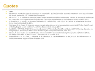 2013
BRANCO, S.P.V.M. (2013) Estudo e aplicação de Sistema BRT -Bus Rapid Transit. Submitted in fulfillment of the requirement for
the degree Master of in Civil Engineer. Porto University.
PETZHOLD, G. S. Sistemas de transporte público urbano: análise comparativa entre modais. Trabalho de Diplomação (Graduação
em Engenharia Civil) – Departamento de Engenharia Civil, Universidade Federal do Rio Grande do Sul, Porto Alegre, 2013.
IZQUIERDO, H. L. DISEÑO DE SERVICIOS EXPRESOS PARA BUSES. Tesis (Doctor en Ciencias de la Ingeniería). Pontificia
Universidad Católica de Chile, 2013.
Rodríguez, D. A.; Vergel, E. Desarrollo urbano orientado a los sistemas de transporte publico masivo tipo BRT (Bus Rapid Transit)
en Quito y Bogotá. Lincoln Institute of Land Policy. Documento de trabajo, 2013.
GANDHI S.; TIWARI G.; FAZIO J. Comparative Evaluation of Alternate Bus Rapid Transit System (BRTS) Planning, Operation and
Design Options. Proceedings of the Eastern Asia Society for Transportation Studies, Vol.9, 2013,
Stewart, A. Case Studies and Sketch Modeling of Incremental BRT Upgrades Considering Demographic and Network Effects.
WORKING PAPER No. 05, BRT CENTRE OF EXCELLENCE. October, 2013.
WIRASINGHE, S. C.; KATTAN, L.; RAHMAN, M. M.; HUBBELL, J.; THILANKARATNE, R.; ANOWAR, S. Bus Rapid Transit – a
review. International Journal of Urban Sciences, 2013.
Quotes
 
