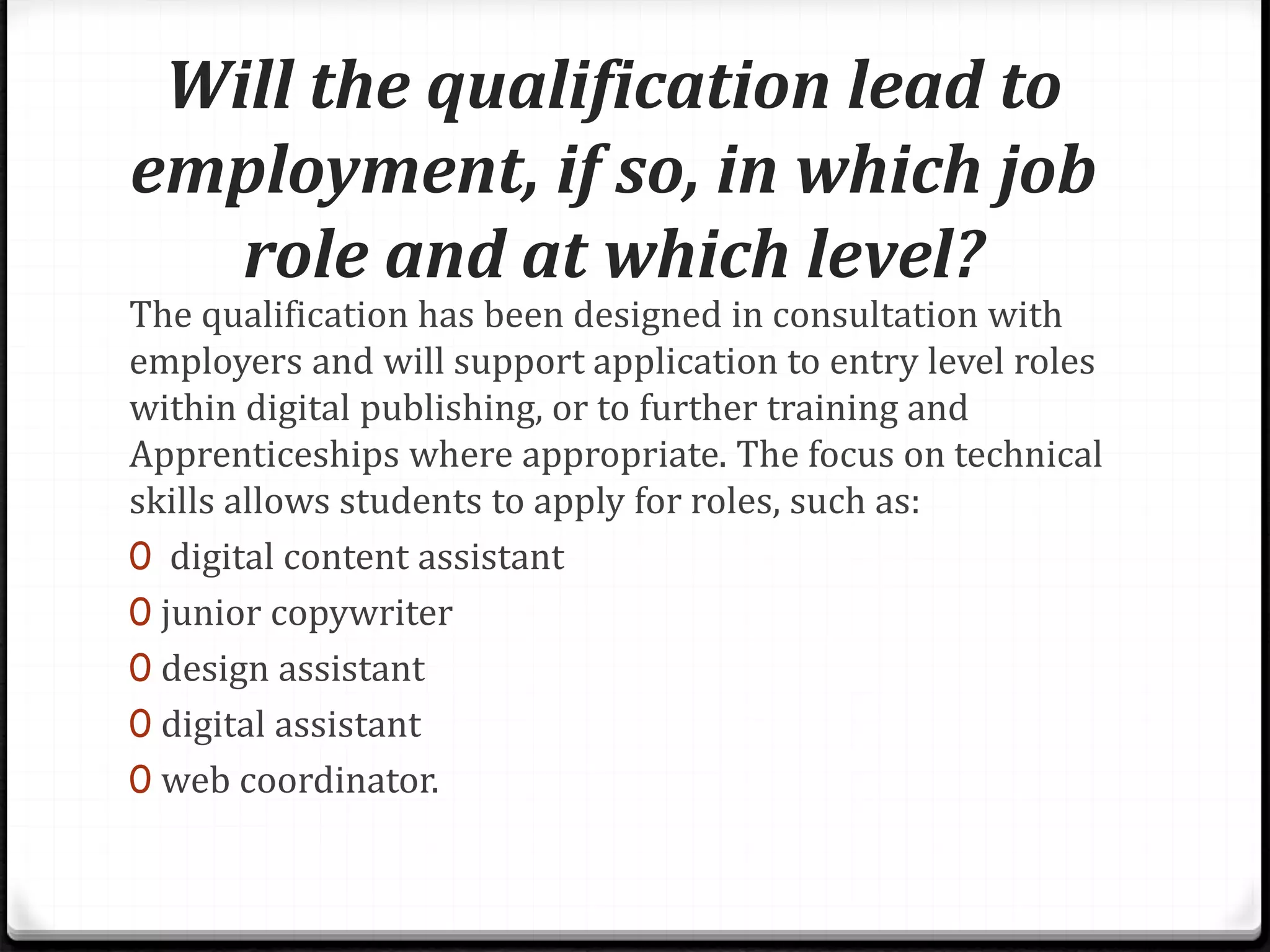 Will the qualification lead to
employment, if so, in which job
role and at which level?
The qualification has been designed in consultation with
employers and will support application to entry level roles
within digital publishing, or to further training and
Apprenticeships where appropriate. The focus on technical
skills allows students to apply for roles, such as:
0 digital content assistant
0 junior copywriter
0 design assistant
0 digital assistant
0 web coordinator.
 