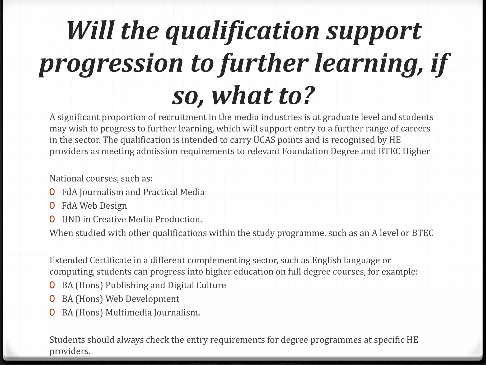 Will the qualification support
progression to further learning, if
so, what to?
A significant proportion of recruitment in the media industries is at graduate level and students
may wish to progress to further learning, which will support entry to a further range of careers
in the sector. The qualification is intended to carry UCAS points and is recognised by HE
providers as meeting admission requirements to relevant Foundation Degree and BTEC Higher
National courses, such as:
0 FdA Journalism and Practical Media
0 FdA Web Design
0 HND in Creative Media Production.
When studied with other qualifications within the study programme, such as an A level or BTEC
Extended Certificate in a different complementing sector, such as English language or
computing, students can progress into higher education on full degree courses, for example:
0 BA (Hons) Publishing and Digital Culture
0 BA (Hons) Web Development
0 BA (Hons) Multimedia Journalism.
Students should always check the entry requirements for degree programmes at specific HE
providers.
 