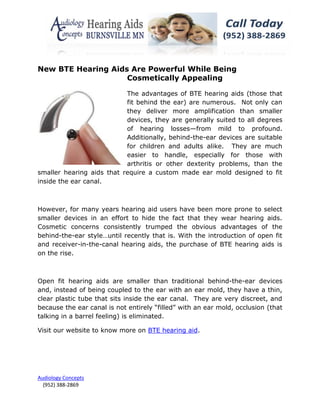 New BTE Hearing Aids Are Powerful While Being
                    Cosmetically Appealing

                           The advantages of BTE hearing aids (those that
                           fit behind the ear) are numerous. Not only can
                           they deliver more amplification than smaller
                           devices, they are generally suited to all degrees
                           of hearing losses—from mild to profound.
                           Additionally, behind-the-ear devices are suitable
                           for children and adults alike. They are much
                           easier to handle, especially for those with
                           arthritis or other dexterity problems, than the
smaller hearing aids that require a custom made ear mold designed to fit
inside the ear canal.



However, for many years hearing aid users have been more prone to select
smaller devices in an effort to hide the fact that they wear hearing aids.
Cosmetic concerns consistently trumped the obvious advantages of the
behind-the-ear style…until recently that is. With the introduction of open fit
and receiver-in-the-canal hearing aids, the purchase of BTE hearing aids is
on the rise.



Open fit hearing aids are smaller than traditional behind-the-ear devices
and, instead of being coupled to the ear with an ear mold, they have a thin,
clear plastic tube that sits inside the ear canal. They are very discreet, and
because the ear canal is not entirely “filled” with an ear mold, occlusion (that
talking in a barrel feeling) is eliminated.

Visit our website to know more on BTE hearing aid.




Audiology Concepts
  (952) 388-2869
 
