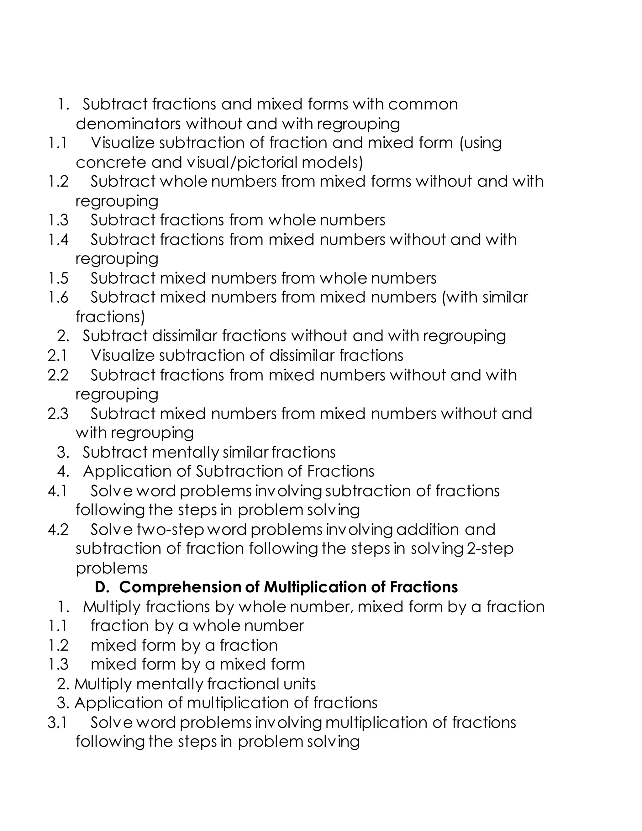 1. Subtract fractions and mixed forms with common
denominators without and with regrouping
1.1 Visualize subtraction of fraction and mixed form (using
concrete and visual/pictorial models)
1.2 Subtract whole numbers from mixed forms without and with
regrouping
1.3 Subtract fractions from whole numbers
1.4 Subtract fractions from mixed numbers without and with
regrouping
1.5 Subtract mixed numbers from whole numbers
1.6 Subtract mixed numbers from mixed numbers (with similar
fractions)
2. Subtract dissimilar fractions without and with regrouping
2.1 Visualize subtraction of dissimilar fractions
2.2 Subtract fractions from mixed numbers without and with
regrouping
2.3 Subtract mixed numbers from mixed numbers without and
with regrouping
3. Subtract mentally similar fractions
4. Application of Subtraction of Fractions
4.1 Solve word problems involving subtraction of fractions
following the steps in problem solving
4.2 Solve two-step word problems involving addition and
subtraction of fraction following the steps in solving 2-step
problems
D. Comprehension of Multiplication of Fractions
1. Multiply fractions by whole number, mixed form by a fraction
1.1 fraction by a whole number
1.2 mixed form by a fraction
1.3 mixed form by a mixed form
2. Multiply mentally fractional units
3. Application of multiplication of fractions
3.1 Solve word problems involving multiplication of fractions
following the steps in problem solving
 