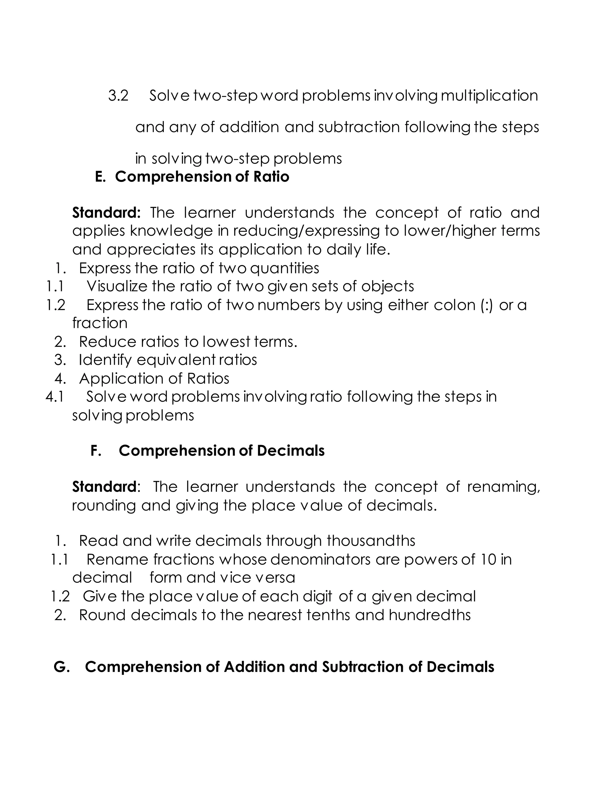 3.2 Solve two-step word problems involving multiplication
and any of addition and subtraction following the steps
in solving two-step problems
E. Comprehension of Ratio
Standard: The learner understands the concept of ratio and
applies knowledge in reducing/expressing to lower/higher terms
and appreciates its application to daily life.
1. Express the ratio of two quantities
1.1 Visualize the ratio of two given sets of objects
1.2 Express the ratio of two numbers by using either colon (:) or a
fraction
2. Reduce ratios to lowest terms.
3. Identify equivalent ratios
4. Application of Ratios
4.1 Solve word problems involving ratio following the steps in
solving problems
F. Comprehension of Decimals
Standard: The learner understands the concept of renaming,
rounding and giving the place value of decimals.
1. Read and write decimals through thousandths
1.1 Rename fractions whose denominators are powers of 10 in
decimal form and vice versa
1.2 Give the place value of each digit of a given decimal
2. Round decimals to the nearest tenths and hundredths
G. Comprehension of Addition and Subtraction of Decimals
 