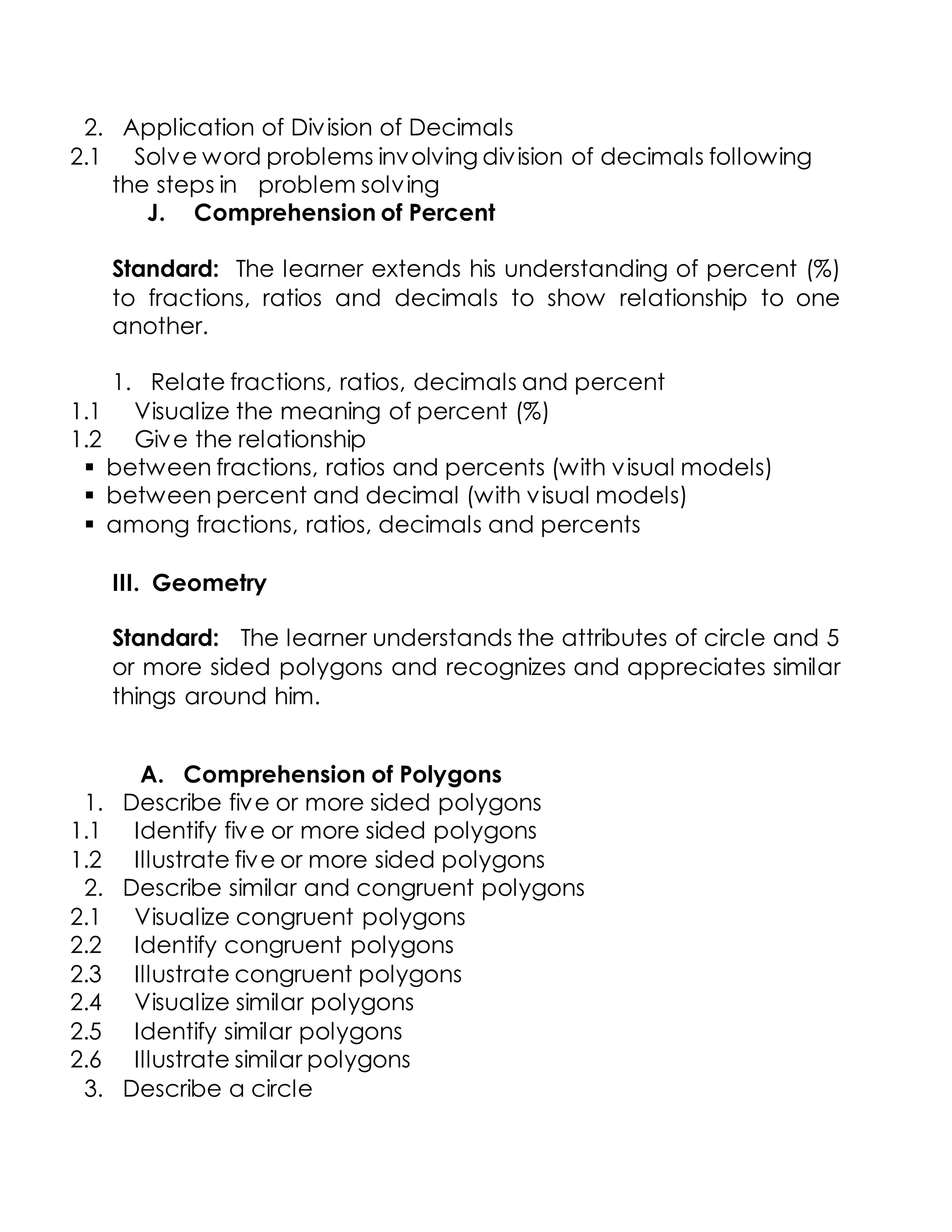 2. Application of Division of Decimals
2.1 Solve word problems involving division of decimals following
the steps in problem solving
J. Comprehension of Percent
Standard: The learner extends his understanding of percent (%)
to fractions, ratios and decimals to show relationship to one
another.
1. Relate fractions, ratios, decimals and percent
1.1 Visualize the meaning of percent (%)
1.2 Give the relationship
 between fractions, ratios and percents (with visual models)
 between percent and decimal (with visual models)
 among fractions, ratios, decimals and percents
III. Geometry
Standard: The learner understands the attributes of circle and 5
or more sided polygons and recognizes and appreciates similar
things around him.
A. Comprehension of Polygons
1. Describe five or more sided polygons
1.1 Identify five or more sided polygons
1.2 Illustrate five or more sided polygons
2. Describe similar and congruent polygons
2.1 Visualize congruent polygons
2.2 Identify congruent polygons
2.3 Illustrate congruent polygons
2.4 Visualize similar polygons
2.5 Identify similar polygons
2.6 Illustrate similar polygons
3. Describe a circle
 