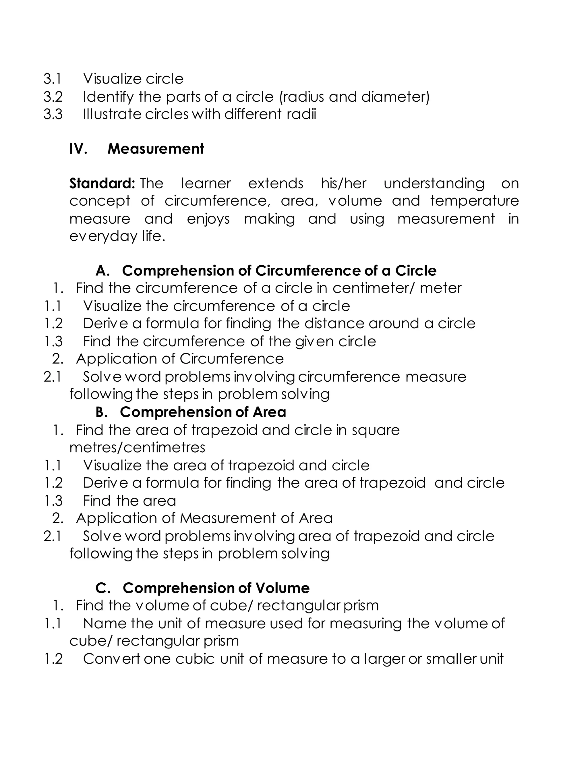 3.1 Visualize circle
3.2 Identify the parts of a circle (radius and diameter)
3.3 Illustrate circles with different radii
IV. Measurement
Standard: The learner extends his/her understanding on
concept of circumference, area, volume and temperature
measure and enjoys making and using measurement in
everyday life.
A. Comprehension of Circumference of a Circle
1. Find the circumference of a circle in centimeter/ meter
1.1 Visualize the circumference of a circle
1.2 Derive a formula for finding the distance around a circle
1.3 Find the circumference of the given circle
2. Application of Circumference
2.1 Solve word problems involving circumference measure
following the steps in problem solving
B. Comprehension of Area
1. Find the area of trapezoid and circle in square
metres/centimetres
1.1 Visualize the area of trapezoid and circle
1.2 Derive a formula for finding the area of trapezoid and circle
1.3 Find the area
2. Application of Measurement of Area
2.1 Solve word problems involving area of trapezoid and circle
following the steps in problem solving
C. Comprehension of Volume
1. Find the volume of cube/ rectangular prism
1.1 Name the unit of measure used for measuring the volume of
cube/ rectangular prism
1.2 Convert one cubic unit of measure to a larger or smaller unit
 
