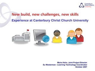 New build, new challenges, new skills
Experience at Canterbury Christ Church University




                                  Moira Helm, Joint Project Director
                   Su Westerman - Learning Technology Coordinator
                                                      October 2007