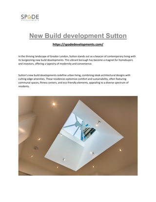 New Build development Sutton
https://spadedevelopments.com/
In the thriving landscape of Greater London, Sutton stands out as a beacon of contemporary living with
its burgeoning new build developments. This vibrant borough has become a magnet for homebuyers
and investors, offering a tapestry of modernity and convenience.
Sutton's new build developments redefine urban living, combining sleek architectural designs with
cutting-edge amenities. These residences epitomize comfort and sustainability, often featuring
communal spaces, fitness centers, and eco-friendly elements, appealing to a diverse spectrum of
residents.
 