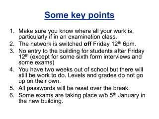 Some key points 
1. Make sure you know where all your work is, 
particularly if in an examination class. 
2. The network is switched off Friday 12th 6pm. 
3. No entry to the building for students after Friday 
12th (except for some sixth form interviews and 
some exams) 
4. You have two weeks out of school but there will 
still be work to do. Levels and grades do not go 
up on their own. 
5. All passwords will be reset over the break. 
6. Some exams are taking place w/b 5th January in 
the new building. 
 