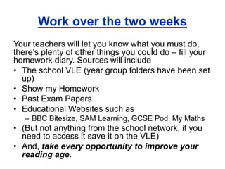 Work over the two weeks 
Your teachers will let you know what you must do, 
there’s plenty of other things you could do – fill your 
homework diary. Sources will include 
• The school VLE (year group folders have been set 
up) 
• Show my Homework 
• Past Exam Papers 
• Educational Websites such as 
– BBC Bitesize, SAM Learning, GCSE Pod, My Maths 
• (But not anything from the school network, if you 
need to access it save it on the VLE) 
• And, take every opportunity to improve your 
reading age. 
 