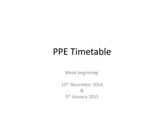 PPE Timetable 
Week beginning: 
15th December 2014 
& 
5th January 2015 
 