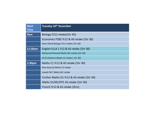 Start 
Time 
Tuesday 16th December 
9am Biology F212 retake(1hr 45) 
Economics F582 Yr12 & AS retake (1hr 30) 
Noor Sharif Biology F211 retake (1hr 30) 
11:30am English ELLA 1 Y12 & AS retake (1hr 30) 
Mohamad Hamadi Maths M1 retake (1hr 30) 
Ali El-HashemiMaths C2 retake ( 1hr 30) 
1:30pm Maths C1 Yr12 & AS retake (1hr 30) 
Rina Kastrati Maths C2 retake 
Joseph Pell Maths M1 retake 
Further Maths D1 Yr12 & AS retake (1hr 30) 
Maths S1/M1/FP1 AS retake (1hr 30) 
French Yr12 & AS retake (2hrs) 
 