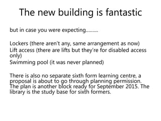 The new building is fantastic 
but in case you were expecting……… 
Lockers (there aren’t any, same arrangement as now) 
Lift access (there are lifts but they’re for disabled access 
only) 
Swimming pool (it was never planned) 
There is also no separate sixth form learning centre, a 
proposal is about to go through planning permission. 
The plan is another block ready for September 2015. The 
library is the study base for sixth formers. 
 