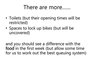 There are more…… 
• Toilets (but their opening times will be 
restricted) 
• Spaces to lock up bikes (but will be 
uncovered) 
and you should see a difference with the 
food in the first week (but allow some time 
for us to work out the best queuing system) 
 