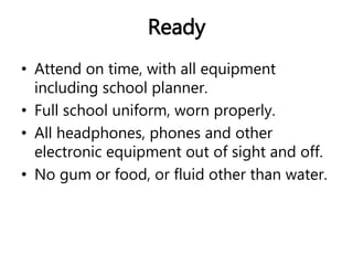Ready 
• Attend on time, with all equipment 
including school planner. 
• Full school uniform, worn properly. 
• All headphones, phones and other 
electronic equipment out of sight and off. 
• No gum or food, or fluid other than water. 
 