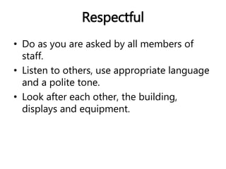 Respectful 
• Do as you are asked by all members of 
staff. 
• Listen to others, use appropriate language 
and a polite tone. 
• Look after each other, the building, 
displays and equipment. 
 