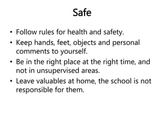 Safe 
• Follow rules for health and safety. 
• Keep hands, feet, objects and personal 
comments to yourself. 
• Be in the right place at the right time, and 
not in unsupervised areas. 
• Leave valuables at home, the school is not 
responsible for them. 
 