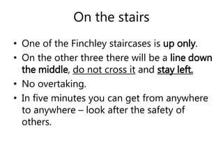 On the stairs 
• One of the Finchley staircases is up only. 
• On the other three there will be a line down 
the middle, do not cross it and stay left. 
• No overtaking. 
• In five minutes you can get from anywhere 
to anywhere – look after the safety of 
others. 
 
