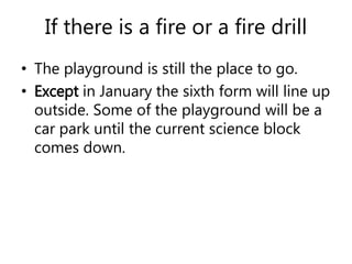 If there is a fire or a fire drill 
• The playground is still the place to go. 
• Except in January the sixth form will line up 
outside. Some of the playground will be a 
car park until the current science block 
comes down. 
 