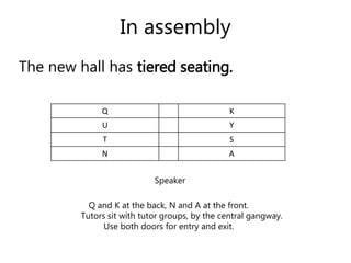 In assembly 
The new hall has tiered seating. 
Q K 
U Y 
T S 
N A 
Speaker 
Q and K at the back, N and A at the front. 
Tutors sit with tutor groups, by the central gangway. 
Use both doors for entry and exit. 
 