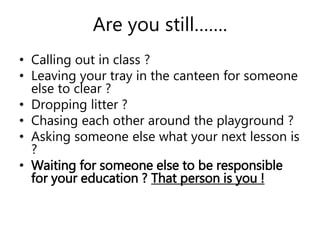 Are you still……. 
• Calling out in class ? 
• Leaving your tray in the canteen for someone 
else to clear ? 
• Dropping litter ? 
• Chasing each other around the playground ? 
• Asking someone else what your next lesson is 
? 
• Waiting for someone else to be responsible 
for your education ? That person is you ! 
 