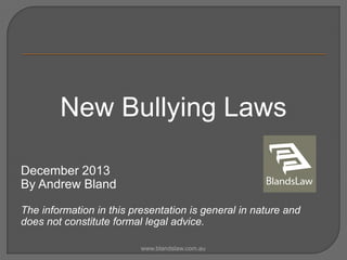 New Bullying Laws
December 2013
By Andrew Bland
The information in this presentation is general in nature and
does not constitute formal legal advice.
www.blandslaw.com.au

 