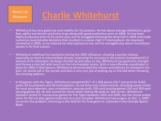 Return to
    Museum              Charlie Whitehurst
•    Whitehurst has very good size and mobility for his position. He has above average athleticism, good
     feet, agility and decent quickness to go along with good production prior to 2004. He has been
     highly productive prior to his junior year, but he struggled throwing the deep ball in 2004 and made
     numerous questionable decisions that resulted in a career-high 17 interceptions. He improved
     somewhat in 2005, as he reduced his interceptions to ten, but he managed only eleven touchdown
     passes in his final season.

•    Whitehurst redefined his mechanics during the 2005 offseason, showing a quicker release,
     especially on short to intermediate throws, improving his accuracy in the process (completed 67.4
     percent of his attempts). He keeps the ball up and stays on top. Whitehurst has good arm strength
     and throws a nice ball with touch on the intermediate routes. With a new offensive coordinator in
     place for 2005 in Rob Spence, Whitehurst demonstrated the release and delivery he showed in the
     past. He stands tall in the pocket and does a very nice job of putting zip on the ball when throwing
     the crossing patterns.

•    In 44 games with the Tigers, Whitehurst completed 817 of 1,368 passes (59.7 percent) for 9,665
     yards, 49 touchdowns and 46 interceptions. He set forty-one school records, including career marks
     for most pass attempts, pass completions, passing yards, 200-yard passing games (24) and 300-yard
     passing games (8). He also scored ten times while netting 98 yards on 266 carries. Whitehurst
     started a record 37 consecutive games for the Tigers between 2002 and 2005, but the streak ended
     when he did not play against Duke due to a sore shoulder. Whitehurst had surgery on Dec. 1, 2005
     to correct the problem, returning to the field for his final game vs. Colorado in the Champs Sports
     Bowl.
 