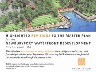 HIGHLIGHTED REVISIONS TO THE MASTER PLAN
fo r the
NEWBURYPORT WATERFRONT REDEVELOPMENT
Newb u r y p ort, MA
This slideshow summarizes the design revisions made and presented to the public
from the periods between September 2012 and July 2013. Please use the forward
arrows to advance through the presentation.
©2013 Created for the Newburyport Redevelopment Authority
by Union Studio Architecture & Community Design
July 16, 2013
 