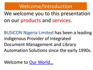 We welcome you to this presentation
on our products and services.
BUSiCON Nigeria Limited has been a leading
indigenous Provider of Integrated
Document Management and Library
Automation Solutions since the early 1990s.
Welcome to Our World…
1
Welcome/Introduction
 
